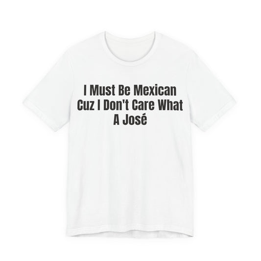 I Must Be Mexican Cuz I Dont Care What A Jose Shirt - Funny Hispanic Humor Tee - Sarcastic Mexican Pun Shirt - Gag Gift